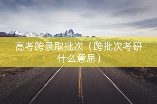 高考跨录取批次（跨批次考研什么意思）