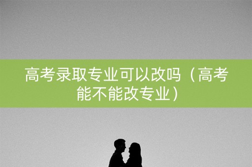 高考录取专业可以改吗（高考能不能改专业）
