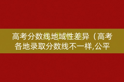 高考分数线地域性差异（高考各地录取分数线不一样,公平吗?）