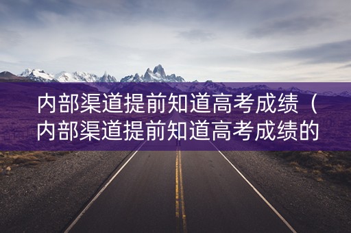 内部渠道提前知道高考成绩（内部渠道提前知道高考成绩的原因）