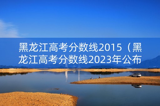 黑龙江高考分数线2015（黑龙江高考分数线2023年公布时间）