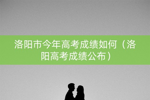 洛阳市今年高考成绩如何（洛阳高考成绩公布）