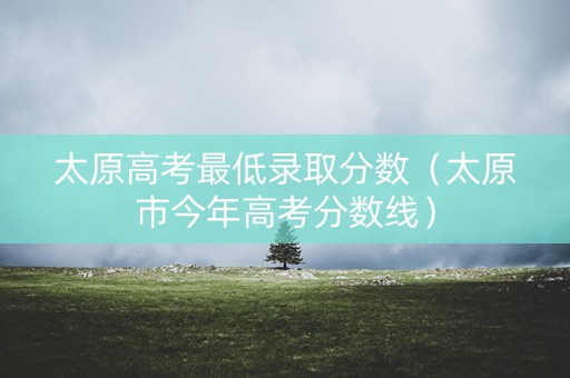 太原高考最低录取分数（太原市今年高考分数线）