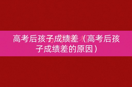 高考后孩子成绩差（高考后孩子成绩差的原因）