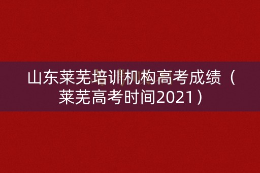 山东莱芜培训机构高考成绩（莱芜高考时间2021）