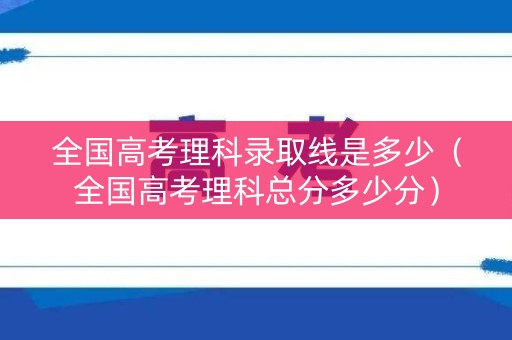 全国高考理科录取线是多少（全国高考理科总分多少分）