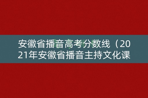 安徽省播音高考分数线（2021年安徽省播音主持文化课分数线）