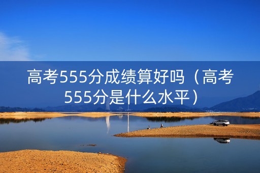 高考555分成绩算好吗（高考555分是什么水平）