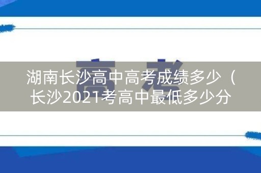 湖南长沙高中高考成绩多少（长沙2021考高中最低多少分）