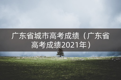 广东省城市高考成绩（广东省高考成绩2021年）