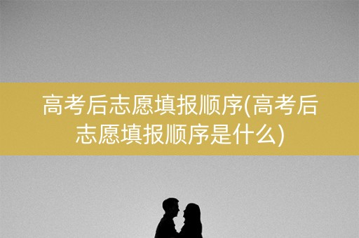 高考后志愿填报顺序(高考后志愿填报顺序是什么)