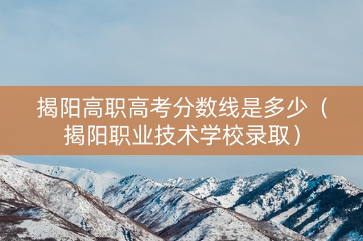 揭阳高职高考分数线是多少（揭阳职业技术学校录取）