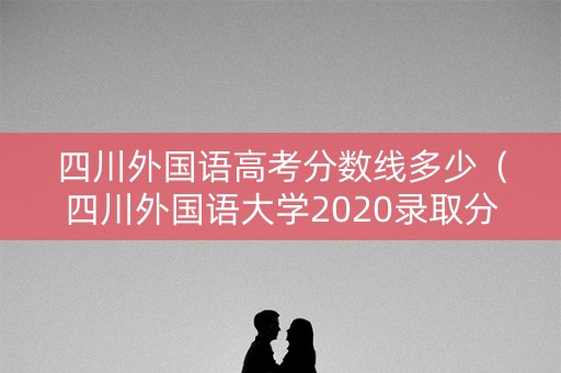 四川外国语高考分数线多少（四川外国语大学2020录取分数线是多少）