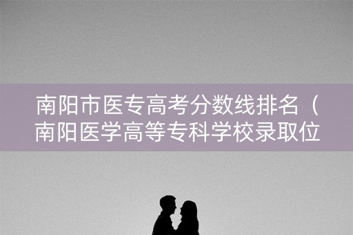 南阳市医专高考分数线排名（南阳医学高等专科学校录取位次）