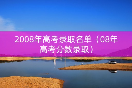 2008年高考录取名单（08年高考分数录取）