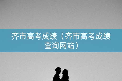 齐市高考成绩（齐市高考成绩查询网站）