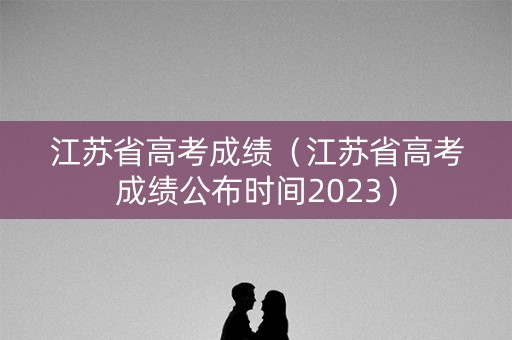 江苏省高考成绩（江苏省高考成绩公布时间2023）
