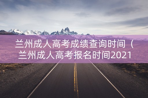 兰州成人高考成绩查询时间（兰州成人高考报名时间2021）