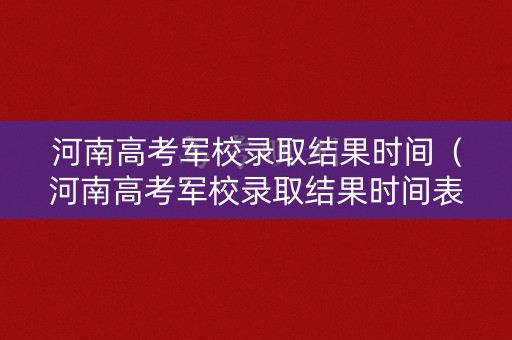 河南高考军校录取结果时间（河南高考军校录取结果时间表）