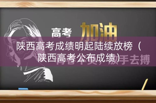 陕西高考成绩明起陆续放榜（陕西高考公布成绩）