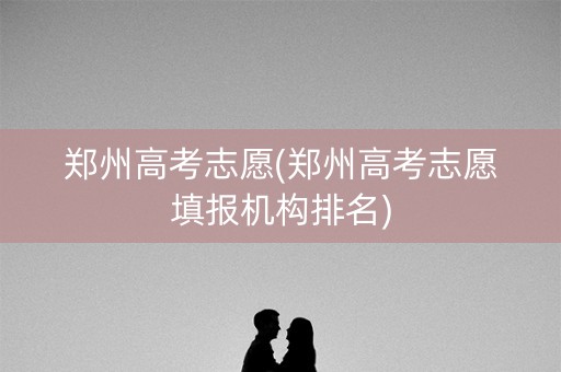 郑州高考志愿(郑州高考志愿填报机构排名)