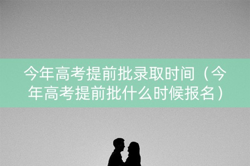 今年高考提前批录取时间（今年高考提前批什么时候报名）