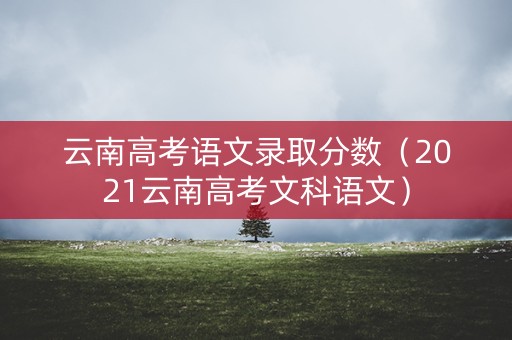 云南高考语文录取分数（2021云南高考文科语文）