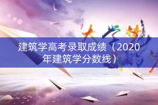 建筑学高考录取成绩（2020年建筑学分数线）