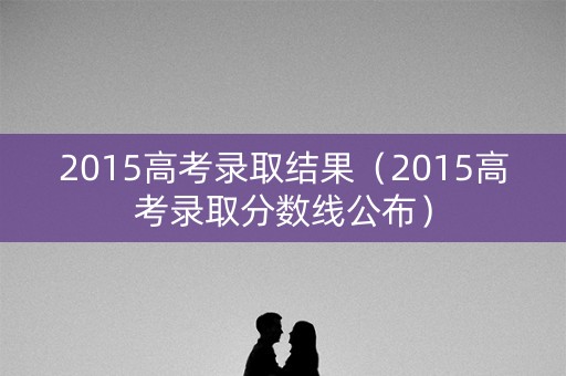 2015高考录取结果（2015高考录取分数线公布）