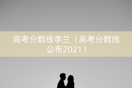 高考分数线李兰（高考分数线公布2021）