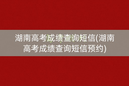 湖南高考成绩查询短信(湖南高考成绩查询短信预约)