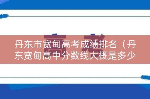 丹东市宽甸高考成绩排名（丹东宽甸高中分数线大概是多少?）