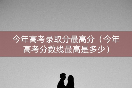 今年高考录取分最高分（今年高考分数线最高是多少）