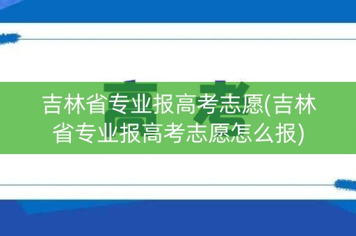 吉林省专业报高考志愿(吉林省专业报高考志愿怎么报)