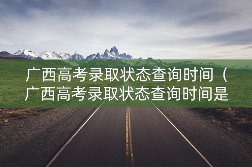 广西高考录取状态查询时间（广西高考录取状态查询时间是多久）