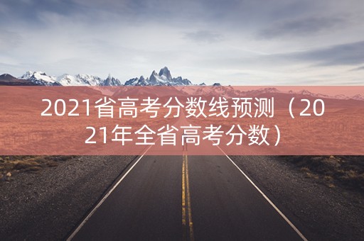 2021省高考分数线预测（2021年全省高考分数）