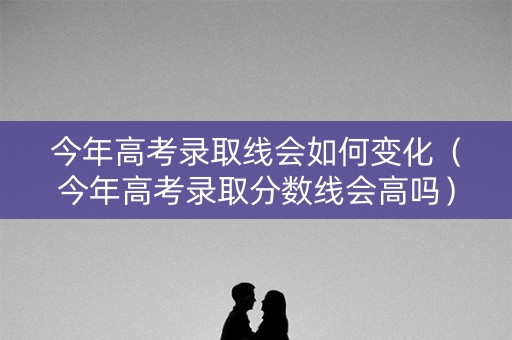 今年高考录取线会如何变化（今年高考录取分数线会高吗）