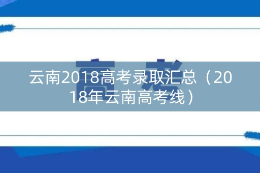 云南2018高考录取汇总（2018年云南高考线）