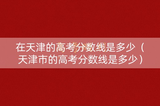 在天津的高考分数线是多少（天津市的高考分数线是多少）