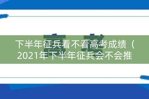 下半年征兵看不看高考成绩（2021年下半年征兵会不会推迟）