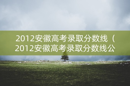 2012安徽高考录取分数线（2012安徽高考录取分数线公布）