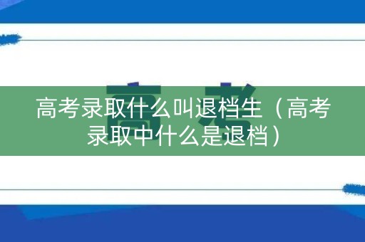 高考录取什么叫退档生（高考录取中什么是退档）