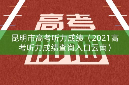 昆明市高考听力成绩（2021高考听力成绩查询入口云南）