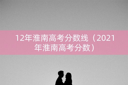 12年淮南高考分数线（2021年淮南高考分数）