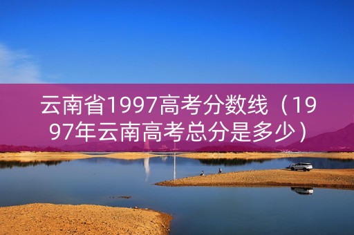 云南省1997高考分数线（1997年云南高考总分是多少）