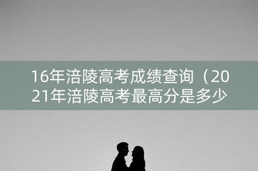 16年涪陵高考成绩查询（2021年涪陵高考最高分是多少）