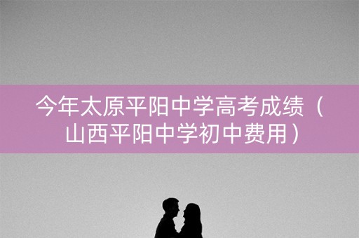 今年太原平阳中学高考成绩（山西平阳中学初中费用）