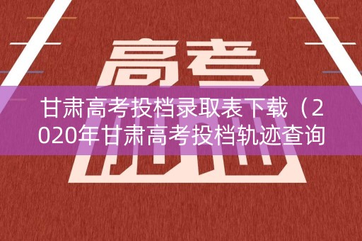 甘肃高考投档录取表下载（2020年甘肃高考投档轨迹查询）