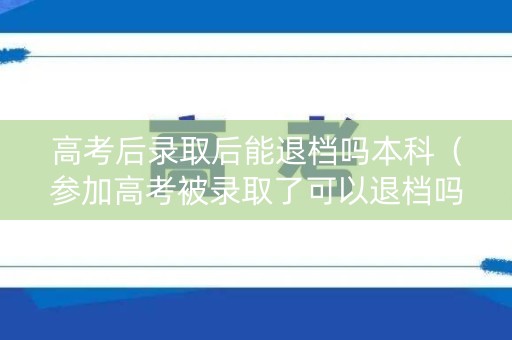 高考后录取后能退档吗本科（参加高考被录取了可以退档吗）