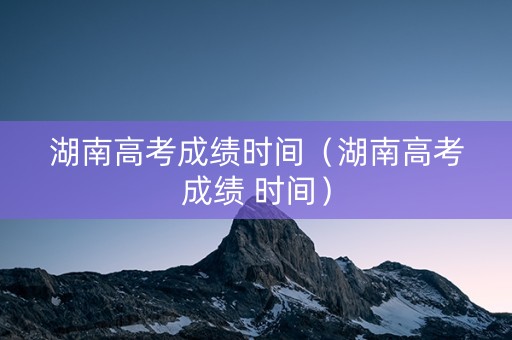 湖南高考成绩时间（湖南高考成绩 时间）